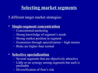 Selecting market segments 5 different target market strategies: Single-segment concentration Concentrated marketing Strong knowledge of segment’s needs Strong market position in segment Economies through specialization = high returns Risks are higher than normal Selective specialization Several segments that are objectively attractive Little or no synergy among segments but each is profitable Diversification of firm’s risk 