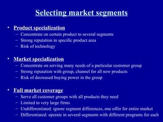 Selecting market segments Product specialization Concentrate on certain product to several segments Strong reputation in specific product area Risk of technology Market specialization Concentrate on serving many needs of a particular customer group Strong reputation with group, channel for all new products Risk of decreased buying power in the group Full market coverage Serve all customer groups with all products they need Limited to very large firms Undifferentiated: ignore segment differences, one offer for entire market Differentiated: operate in several segments with different programs for each 