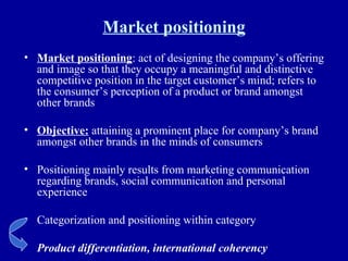 Market positioning Market positioning : act of designing the company’s offering and image so that they occupy a meaningful and distinctive competitive position in the target customer’s mind; refers to the consumer’s perception of a product or brand amongst other brands Objective:  attaining a prominent place for company’s brand amongst other brands in the minds of consumers Positioning mainly results from marketing communication regarding brands, social communication and personal experience Categorization and positioning within category Product differentiation, international coherency 