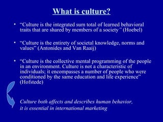What is culture? “ Culture is the integrated sum total of learned behavioral traits that are shared by members of a society ”  (Hoebel) “ Culture is the entirety of societal knowledge, norms and values” (Antonides and Van Raaij) “ Culture is the collective mental programming of the people in an environment. Culture is not a characteristic of individuals; it encompasses a number of people who were conditioned by the same education and life experience” (Hofstede) Culture both affects and describes human behavior,  it is essential in international marketing 
