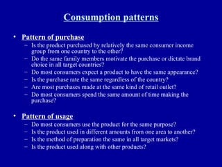 Consumption patterns Pattern of purchase Is the product purchased by relatively the same consumer income group from one country to the other? Do the same family members motivate the purchase or dictate brand choice in all target countries? Do most consumers expect a product to have the same appearance? Is the purchase rate the same regardless of the country? Are most purchases made at the same kind of retail outlet? Do most consumers spend the same amount of time making the purchase? Pattern of usage Do most consumers use the product for the same purpose? Is the product used in different amounts from one area to another? Is the method of preparation the same in all target markets? Is the product used along with other products? 