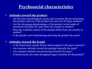 Psychosocial characteristics Attitudes toward the product Are the basic psychological, social, and economic factors motivating the purchase and use of the product the same for all target markets? Are the advantages/disadvantages of the product in the minds of consumers basically the same from one country to another? Does the symbolic content of the product differ from one country to another? Is the psychic cost of purchasing and using the product the same? Attitudes toward the brand Is the brand name equally known and accepted in all target countries? Are customer attitudes toward the package basically the same? Are customer attitudes toward pricing basically the same? Is brand loyalty the same throughout target countries for the product? 