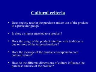 Cultural criteria Does society restrict the purchase and/or use of the product to a particular group? Is there a stigma attached to a product? Does the usage of the product interfere with tradition in one or more of the targeted markets? Does the message of the product correspond to core cultural values? How do the different dimensions of culture influence the purchase and use of the product? 