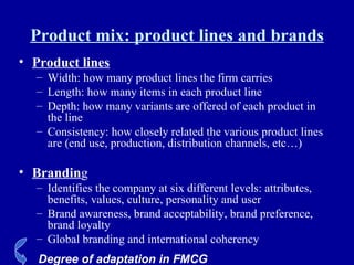 Product mix: product lines and brands Product lines Width: how many product lines the firm carries Length: how many items in each product line Depth: how many variants are offered of each product in the line Consistency: how closely related the various product lines are (end use, production, distribution channels, etc…) Brandin g Identifies the company at six different levels: attributes, benefits, values, culture, personality and user Brand awareness, brand acceptability, brand preference, brand loyalty Global branding and international coherency Degree of adaptation in FMCG 