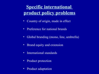 Specific international  product policy problems Country of origin, made in effect Preference for national brands Global branding (mono, line, umbrella) Brand equity and extension International standards Product protection Product adaptation 