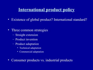 International product policy Existence of global product? International standard? Three common strategies Straight extension Product invention Product adaptation Technical adaptation Commercial adaptation Consumer products vs. industrial products 