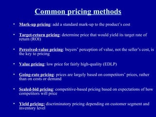 Common pricing methods Mark-up pricing : add a standard mark-up to the product’s cost Target-return pricing : determine price that would yield its target rate of return (ROI) Perceived-value pricing : buyers’ perception of value, not the seller’s cost, is the key to pricing Value pricing : low price for fairly high-quality (EDLP) Going-rate pricing : prices are largely based on competitors’ prices, rather than on costs or demand Sealed-bid pricing : competitive-based pricing based on expectations of how competitors will price Yield pricing:  discriminatory pricing depending on customer segment and inventory level 