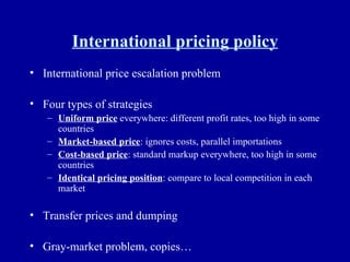 International pricing policy International price escalation problem Four types of strategies Uniform price  everywhere: different profit rates, too high in some countries Market-based price : ignores costs, parallel importations Cost-based price : standard markup everywhere, too high in some countries Identical pricing position : compare to local competition in each market Transfer prices and dumping Gray-market problem, copies… 