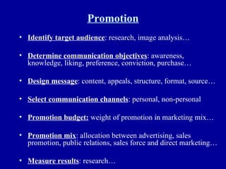 Promotion Identify target audience : research, image analysis… Determine communication objectives : awareness, knowledge, liking, preference, conviction, purchase… Design message : content, appeals, structure, format, source… Select communication channels : personal, non-personal Promotion budget:  weight of promotion in marketing mix… Promotion mix : allocation between advertising, sales promotion, public relations, sales force and direct marketing… Measure results : research… 