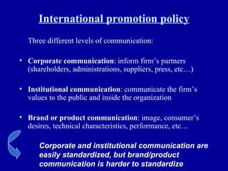 International promotion policy Three different levels of communication: Corporate communication : inform firm’s partners (shareholders, administrations, suppliers, press, etc…) Institutional communication : communicate the firm’s values to the public and inside the organization Brand or product communication : image, consumer’s desires, technical characteristics, performance, etc… Corporate and institutional communication are easily standardized, but brand/product communication is harder to standardize 