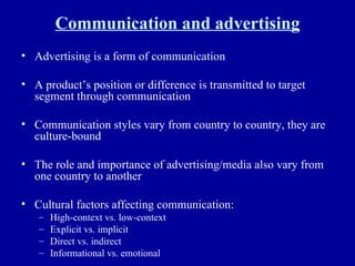 Communication and advertising Advertising is a form of communication A product’s position or difference is transmitted to target segment through communication Communication styles vary from country to country, they are culture-bound The role and importance of advertising/media also vary from one country to another Cultural factors affecting communication: High-context vs. low-context Explicit vs. implicit Direct vs. indirect Informational vs. emotional 