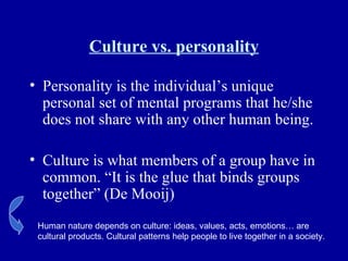 Culture vs. personality Personality is the individual’s unique personal set of mental programs that he/she does not share with any other human being. Culture is what members of a group have in common. “It is the glue that binds groups together” (De Mooij) Human nature depends on culture: ideas, values, acts, emotions… are cultural products. Cultural patterns help people to live together in a society. 