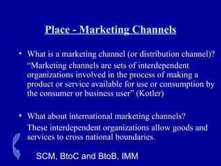 Place - Marketing Channels What is a marketing channel (or distribution channel)? “ Marketing channels are sets of interdependent organizations involved in the process of making a product or service available for use or consumption by the consumer or business user” (Kotler) What about international marketing channels? These interdependent organizations allow goods and services to cross national boundaries. SCM, BtoC and BtoB, IMM 