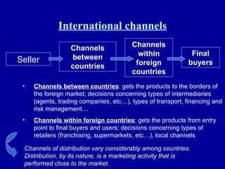 International channels Seller Channels between countries Channels within foreign countries Final buyers Channels between countries : gets the products to the borders of the foreign market; decisions concerning types of intermediaries (agents, trading companies, etc…), types of transport, financing and risk management… Channels within foreign countries : gets the products from entry point to final buyers and users; decisions concerning types of retailers (franchising, supermarkets, etc…), local channels Channels of distribution vary considerably among countries. Distribution, by its nature, is a marketing activity that is performed close to the market. 