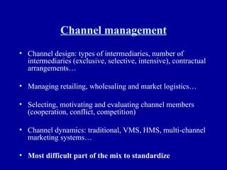 Channel management Channel design: types of intermediaries, number of intermediaries (exclusive, selective, intensive), contractual arrangements… Managing retailing, wholesaling and market logistics… Selecting, motivating and evaluating channel members (cooperation, conflict, competition) Channel dynamics: traditional, VMS, HMS, multi-channel marketing systems… Most difficult part of the mix to standardize 