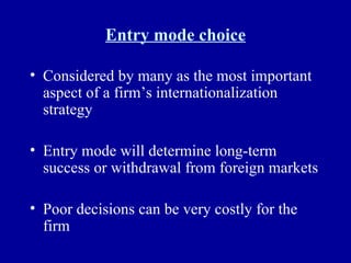 Entry mode choice Considered by many as the most important aspect of a firm’s internationalization strategy Entry mode will determine long-term success or withdrawal from foreign markets Poor decisions can be very costly for the firm 