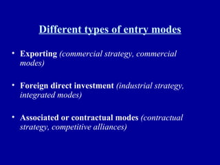 Different types of entry modes Exporting   (commercial strategy, commercial modes) Foreign direct investment   (industrial strategy, integrated modes) Associated or contractual modes   (contractual strategy, competitive alliances) 