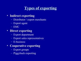 Types of exporting Indirect exporting Distributor / export merchants Export agent EMC Direct exporting Export department Export sales representatives E-business Cooperative exporting Export groups Piggyback exporting 