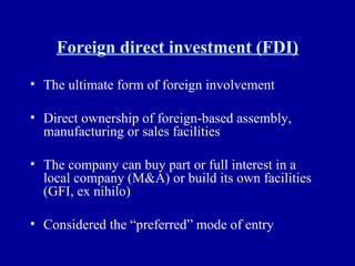 Foreign direct investment (FDI) The ultimate form of foreign involvement Direct ownership of foreign-based assembly, manufacturing or sales facilities The company can buy part or full interest in a local company (M&A) or build its own facilities (GFI, ex nihilo) Considered the “preferred” mode of entry 