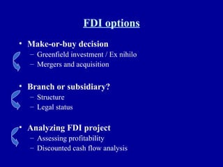 FDI options Make-or-buy decision Greenfield investment / Ex nihilo Mergers and acquisition Branch or subsidiary? Structure Legal status Analyzing FDI project Assessing profitability Discounted cash flow analysis 