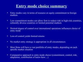 Entry mode choice summary Entry modes vary in terms of resource or equity commitment to foreign markets Low-commitment modes can allow firm to reduce risk in high-risk countries, culturally diverse countries or limited potential markets Desired degree of control over international operations influences choice of entry mode Loss of control yields limited returns No market entry strategy is appropriate in all circumstances Most firms will have a vast portfolio of entry modes, depending on each specific market situation Comparative approach to entry mode choice (commitment, control, risk, adaptation, contribution of know-how…) 