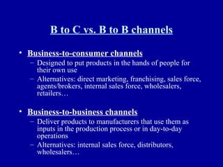 B to C vs. B to B channels Business-to-consumer channels Designed to put products in the hands of people for their own use Alternatives: direct marketing, franchising, sales force, agents/brokers, internal sales force, wholesalers, retailers… Business-to-business channels Deliver products to manufacturers that use them as inputs in the production process or in day-to-day operations Alternatives: internal sales force, distributors, wholesalers… 