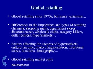 Global retailing Global retailing since 1970s, but many variations… Differences in the importance and types of retailing channels: shopping malls, department stores, discount stores, wholesale clubs, category killers, outlet centers, hypermarkets… Factors affecting the success of hypermarkets: culture, income, market fragmentation, traditional stores, locations, demography… Global retailing market entry Wal-mart case 
