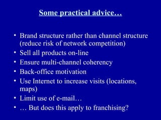 Some practical advice… Brand structure rather than channel structure (reduce risk of network competition) Sell all products on-line Ensure multi-channel coherency Back-office motivation Use Internet to increase visits (locations, maps) Limit use of e-mail… …  But does this apply to franchising? 