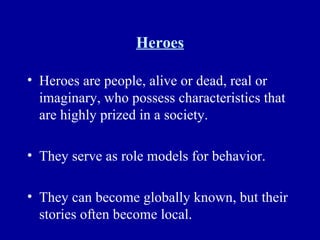 Heroes Heroes are people, alive or dead, real or imaginary, who possess characteristics that are highly prized in a society. They serve as role models for behavior. They can become globally known, but their stories often become local. 