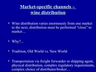 Market-specific channels –  wine distribution Wine distribution varies enormously from one market to the next, distribution must be performed “close” to market… Why?... Tradition, Old World vs. New World Transportation via freight forwarder or shipping agent, physical distribution, complex regulatory requirements, complex choice of distributor/broker… 