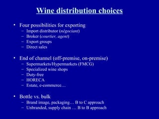 Wine distribution choices Four possibilities for exporting Import distributor ( négociant ) Broker ( courtier, agent ) Export groups Direct sales End of channel (off-premise, on-premise) Supermarkets/Hypermarkets (FMCG) Specialized wine shops Duty-free HORECA Estate, e-commerce… Bottle vs. bulk Brand image, packaging… B to C approach Unbranded, supply chain … B to B approach 