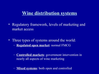 Wine distribution systems Regulatory framework, levels of marketing and market access Three types of systems around the world: Regulated open market : normal FMCG Controlled markets : government intervention in nearly all aspects of wine marketing Mixed systems : both open and controlled 