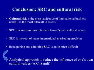 Conclusion: SRC and cultural risk Cultural risk  is the most subjective of international business risks; it is the most difficult to assess SRC: the unconscious reference to one’s own cultural values SRC is the root of many international marketing problems Recognizing and admitting SRC is quite often difficult Analytical approach to reduce the influence of one’s own cultural values (A.C. Samli) 