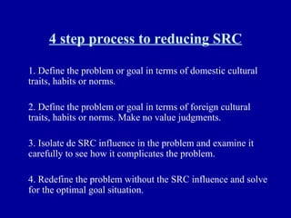 4 step process to reducing SRC 1. Define the problem or goal in terms of domestic cultural traits, habits or norms. 2. Define the problem or goal in terms of foreign cultural traits, habits or norms. Make no value judgments. 3. Isolate de SRC influence in the problem and examine it carefully to see how it complicates the problem. 4. Redefine the problem without the SRC influence and solve for the optimal goal situation. 