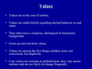 Values Values are at the core of culture. Values are stable beliefs regarding desired behavior or end states. They often have a religious, ideological or humanistic background. Goals are derived from values. Values are among the first things children learn, not consciously but implicitly. Core values are resistant to globalization; they vary across cultures and are not likely to change frequently. 