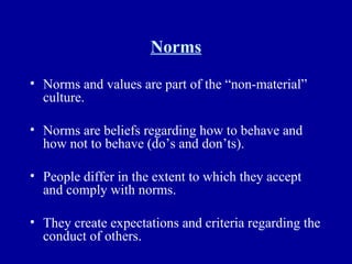 Norms Norms and values are part of the “non-material” culture. Norms are beliefs regarding how to behave and how not to behave (do’s and don’ts). People differ in the extent to which they accept and comply with norms. They create expectations and criteria regarding the conduct of others. 