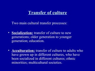 Transfer of culture Two main cultural transfer processes: Socialization:  transfer of culture to new generations; older generation to younger generation; education. Acculturation:  transfer of culture to adults who have grown up in different cultures, who have been socialized in different cultures; ethnic minorities; multicultural societies. 