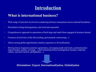Introduction What is international business? Wide range of activities involved in conducting business transactions across national boundaries Described as being heterogeneous, universal and sequential Comprehensive approach to operations of both large and small firms engaged in business abroad Concerns all activities of the firm (selling, procurement, outsourcing…) About seizing global opportunities (market expansion or diversification) Driving forces (regional economic agreements, converging needs and wants, communication improvements, quality, leverage…) and restraining forces (management myopia, corporate culture, national controls, globaphobia…)  Orientations: Export, Internationalization, Globalization 