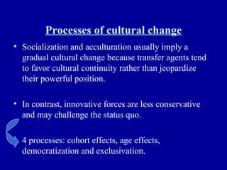 Processes of cultural change Socialization and acculturation usually imply a gradual cultural change because transfer agents tend to favor cultural continuity rather than jeopardize their powerful position. In contrast, innovative forces are less conservative and may challenge the status quo. 4 processes: cohort effects, age effects, democratization and exclusivation. 