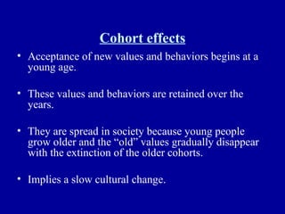 Cohort effects Acceptance of new values and behaviors begins at a young age. These values and behaviors are retained over the years. They are spread in society because young people grow older and the “old” values gradually disappear with the extinction of the older cohorts. Implies a slow cultural change. 