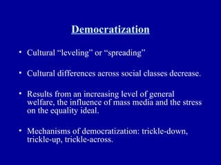 Democratization Cultural “leveling” or “spreading” Cultural differences across social classes decrease. Results from an increasing level of general welfare, the influence of mass media and the stress on the equality ideal. Mechanisms of democratization: trickle-down, trickle-up, trickle-across. 