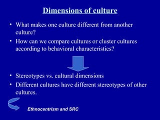Dimensions of culture What makes one culture different from another culture? How can we compare cultures or cluster cultures according to behavioral characteristics? Stereotypes vs. cultural dimensions Different cultures have different stereotypes of other cultures. Ethnocentrism and SRC 