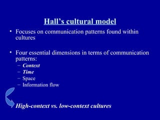 Hall’s cultural model Focuses on communication patterns found within cultures Four essential dimensions in terms of communication patterns: Context Time Space Information flow High-context vs. low-context cultures 