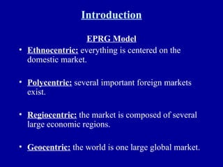 Introduction EPRG Model Ethnocentric:  everything is centered on the domestic market. Polycentric:  several important foreign markets exist. Regiocentric:  the market is composed of several large economic regions. Geocentric:  the world is one large global market. 