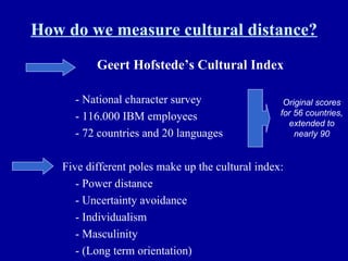 How do we measure cultural distance? Geert Hofstede’s Cultural Index - National character survey - 116.000 IBM employees - 72 countries and 20 languages Five different poles make up the cultural index: - Power distance - Uncertainty avoidance - Individualism - Masculinity - (Long term orientation) Original scores for 56 countries, extended to nearly 90 