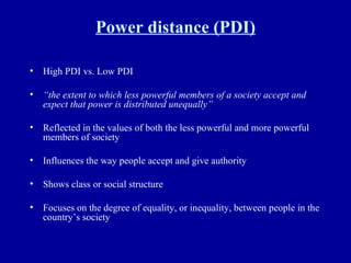 Power distance (PDI) High PDI vs. Low PDI  “ the extent to which less powerful members of a society accept and expect that power is distributed unequally” Reflected in the values of both the less powerful and more powerful members of society Influences the way people accept and give authority Shows class or social structure Focuses on the degree of equality, or inequality, between people in the country’s society 