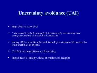 Uncertainty avoidance (UAI) High UAI vs. Low UAI “  the extent to which people feel threatened by uncertainty and ambiguity and try to avoid these situations” Strong UAI = need for rules and formality to structure life, search for truth and belief in experts  Conflict and competition are threatening Higher level of anxiety, show of emotions is accepted 