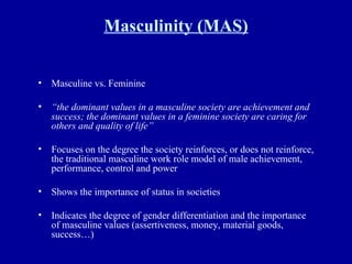 Masculinity (MAS) Masculine vs. Feminine “ the dominant values in a masculine society are achievement and success; the dominant values in a feminine society are caring for others and quality of life” Focuses on the degree the society reinforces, or does not reinforce, the traditional masculine work role model of male achievement, performance, control and power Shows the importance of status in societies Indicates the degree of gender differentiation and the importance of masculine values (assertiveness, money, material goods, success…) 