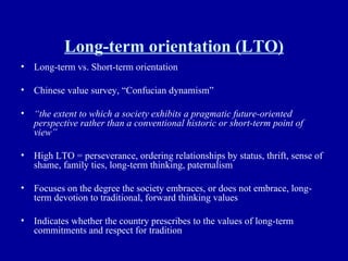 Long-term orientation (LTO) Long-term vs. Short-term orientation Chinese value survey, “Confucian dynamism” “ the extent to which a society exhibits a pragmatic future-oriented perspective rather than a conventional historic or short-term point of view” High LTO = perseverance, ordering relationships by status, thrift, sense of shame, family ties, long-term thinking, paternalism Focuses on the degree the society embraces, or does not embrace, long-term devotion to traditional, forward thinking values Indicates whether the country prescribes to the values of long-term commitments and respect for tradition 