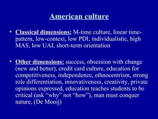 American culture Classical dimensions:  M-time culture, linear time-pattern, low-context, low PDI, individualistic, high MAS, low UAI, short-term orientation Other dimensions:  success, obsession with change (new and better), credit card culture, education for competitiveness, independence, ethnocentrism, strong role differentiation, innovativeness, creativity, private opinions expressed, education teaches students to be critical (ask “why” not “how”), man must conquer nature, (De Mooij) 